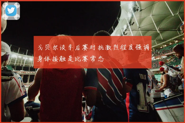 戈贝尔谈季后赛对抗激烈程度强调身体接触是比赛常态