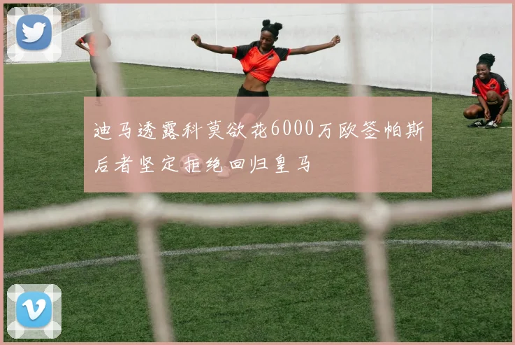 迪马透露科莫欲花6000万欧签帕斯后者坚定拒绝回归皇马