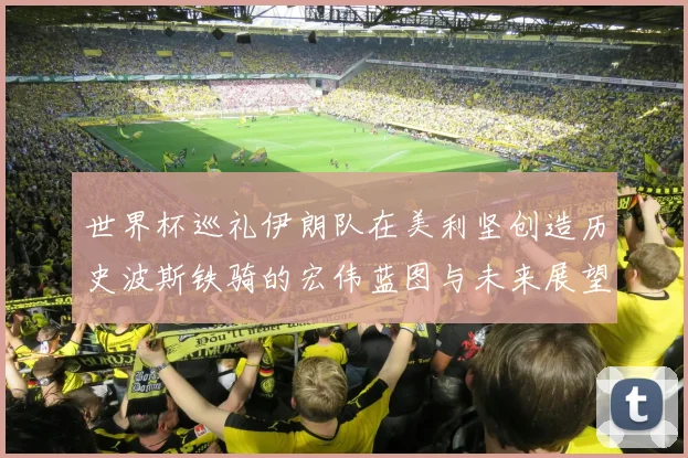 世界杯巡礼伊朗队在美利坚创造历史波斯铁骑的宏伟蓝图与未来展望