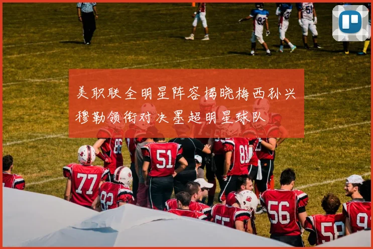 美职联全明星阵容揭晓梅西孙兴慜穆勒领衔对决墨超明星球队