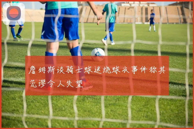 詹姆斯谈骑士球迷烧球衣事件称其荒谬令人失望