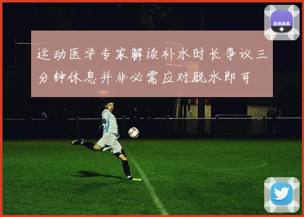 运动医学专家解读补水时长争议三分钟休息并非必需应对脱水即可
