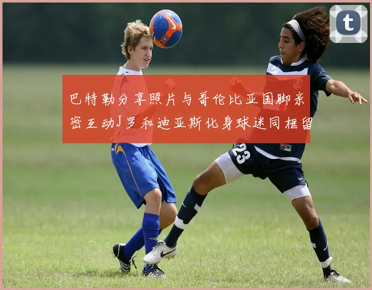 巴特勒分享照片与哥伦比亚国脚亲密互动J罗和迪亚斯化身球迷同框留念