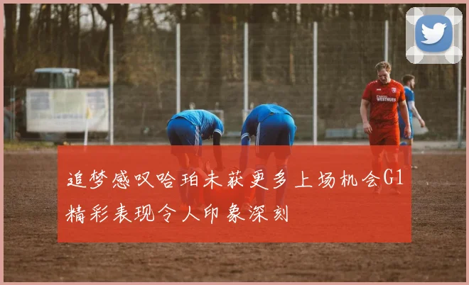追梦感叹哈珀未获更多上场机会G1精彩表现令人印象深刻