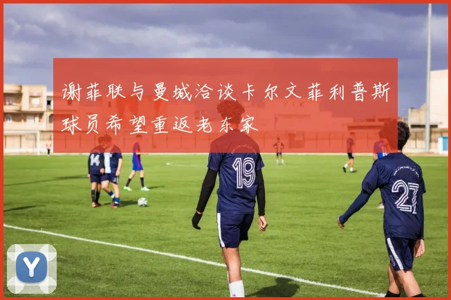 谢菲联与曼城洽谈卡尔文菲利普斯球员希望重返老东家