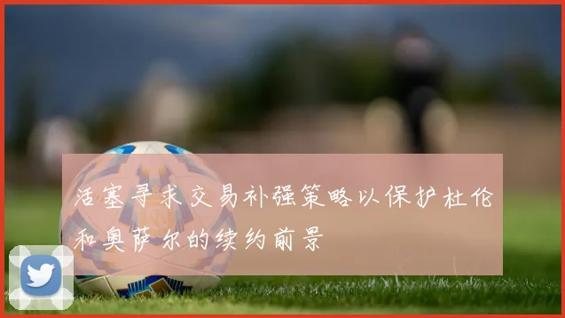 活塞寻求交易补强策略以保护杜伦和奥萨尔的续约前景