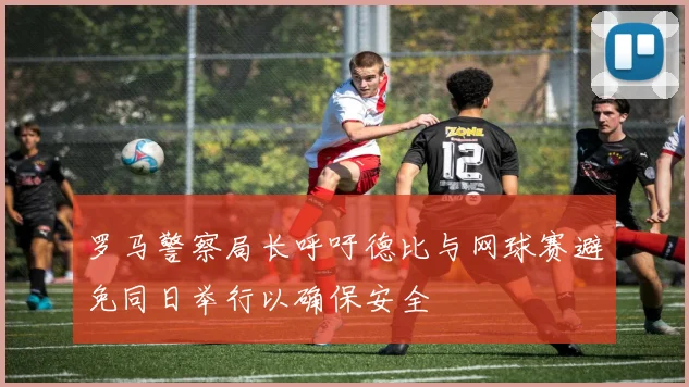 罗马警察局长呼吁德比与网球赛避免同日举行以确保安全