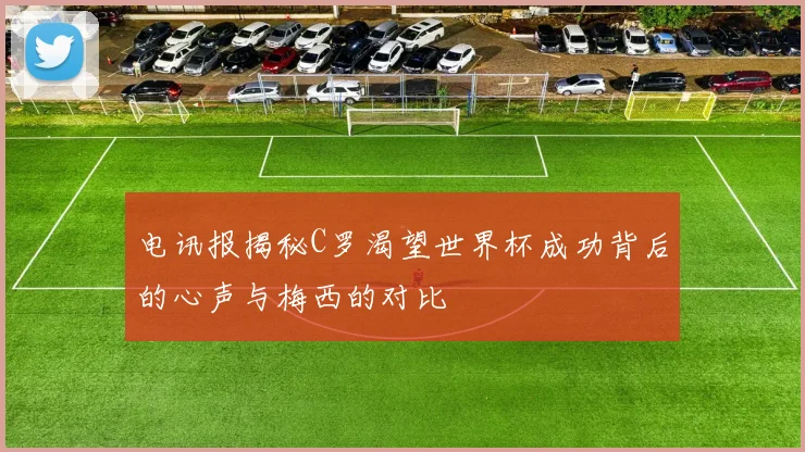 电讯报揭秘C罗渴望世界杯成功背后的心声与梅西的对比