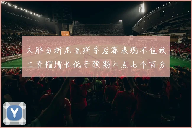 文胖分析尼克斯季后赛表现不佳致工资帽增长低于预期六点七个百分点