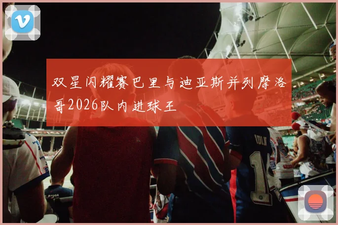 双星闪耀赛巴里与迪亚斯并列摩洛哥2026队内进球王