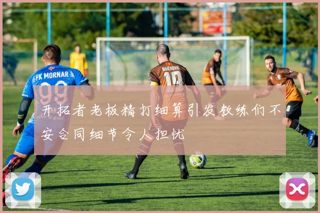 开拓者老板精打细算引发教练们不安合同细节令人担忧